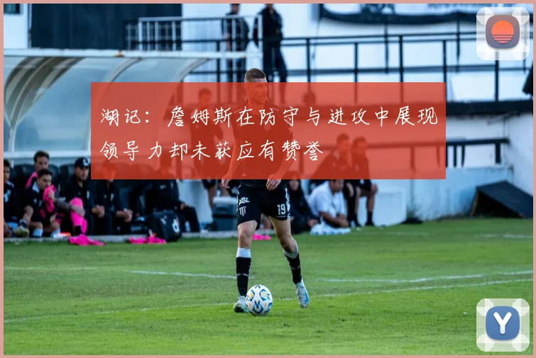 湖记：詹姆斯在防守与进攻中展现领导力却未获应有赞誉