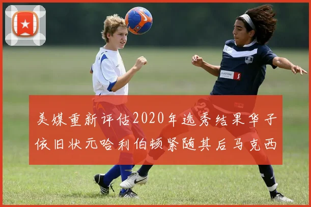 美媒重新评估2020年选秀结果华子依旧状元哈利伯顿紧随其后马克西位列探花