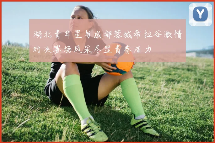 湖北青年星与成都蓉城希拉谷激情对决赛场风采尽显青春活力