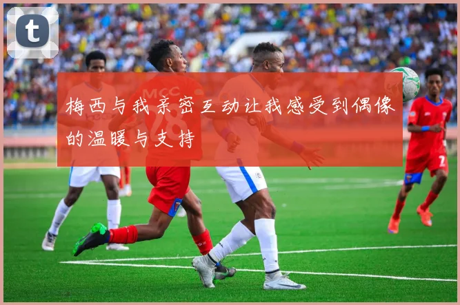 梅西与我亲密互动让我感受到偶像的温暖与支持