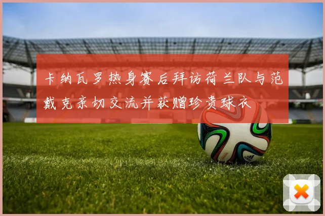 卡纳瓦罗热身赛后拜访荷兰队与范戴克亲切交流并获赠珍贵球衣
