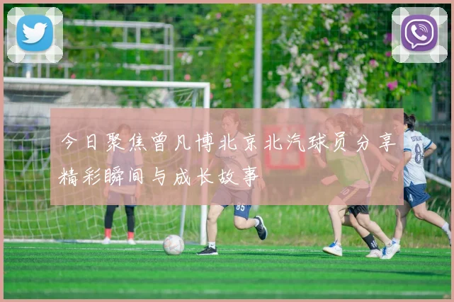 今日聚焦曾凡博北京北汽球员分享精彩瞬间与成长故事