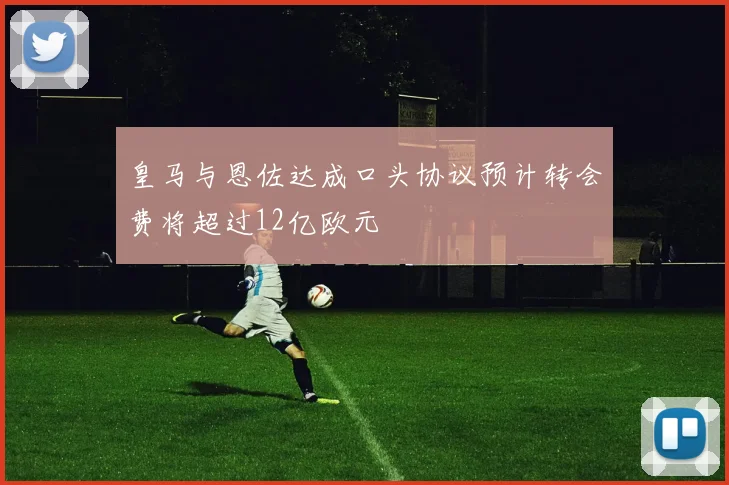 皇马与恩佐达成口头协议预计转会费将超过12亿欧元