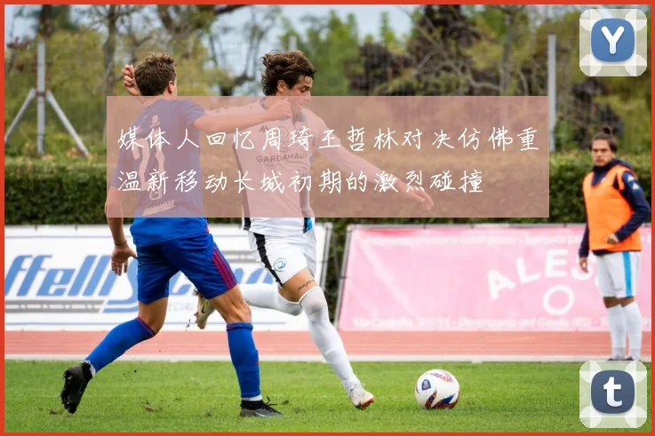 媒体人回忆周琦王哲林对决仿佛重温新移动长城初期的激烈碰撞