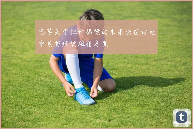 巴萨关于拉什福德的未来仍在讨论中或将继续租借方案