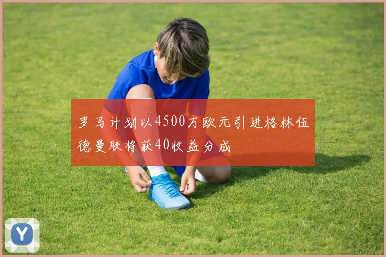 罗马计划以4500万欧元引进格林伍德曼联将获40收益分成