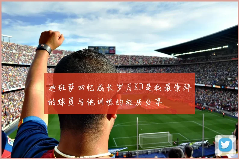 迪班萨回忆成长岁月KD是我最崇拜的球员与他训练的经历分享