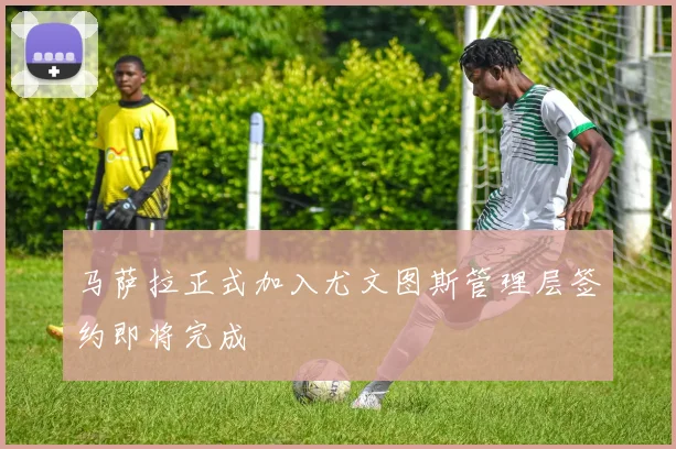 马萨拉正式加入尤文图斯管理层签约即将完成