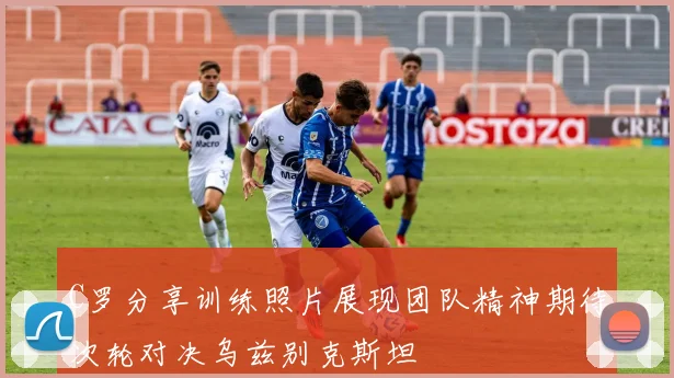 C罗分享训练照片展现团队精神期待次轮对决乌兹别克斯坦