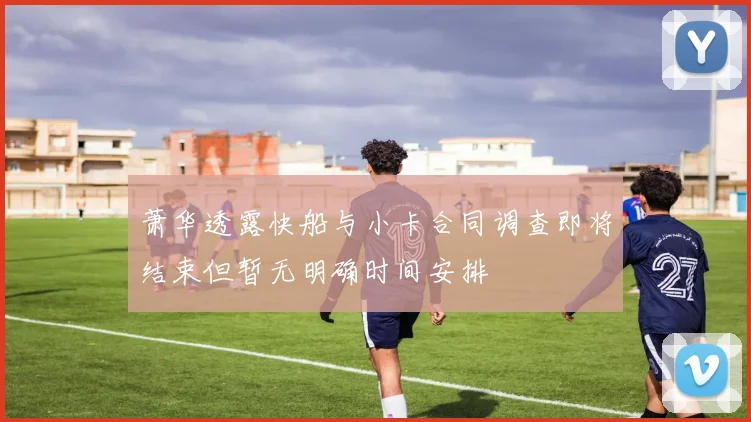 萧华透露快船与小卡合同调查即将结束但暂无明确时间安排