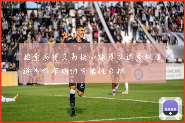 掘金或将交易核心球员以选秀权追逐杰伦布朗的可能性分析
