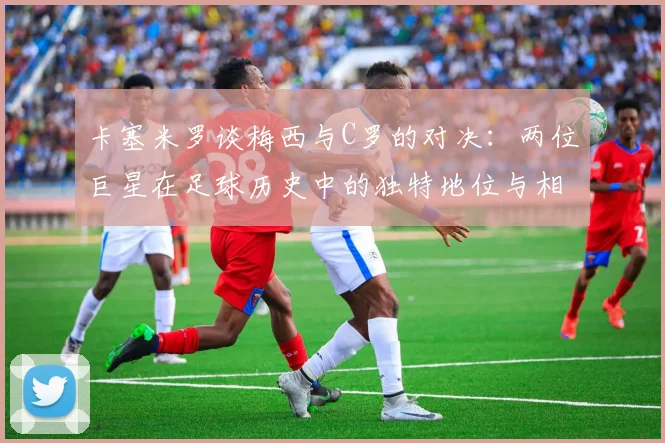 卡塞米罗谈梅西与C罗的对决：两位巨星在足球历史中的独特地位与相互激励