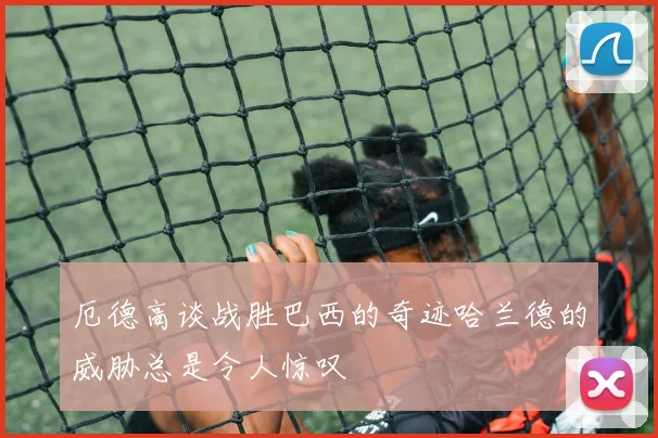 厄德高谈战胜巴西的奇迹哈兰德的威胁总是令人惊叹