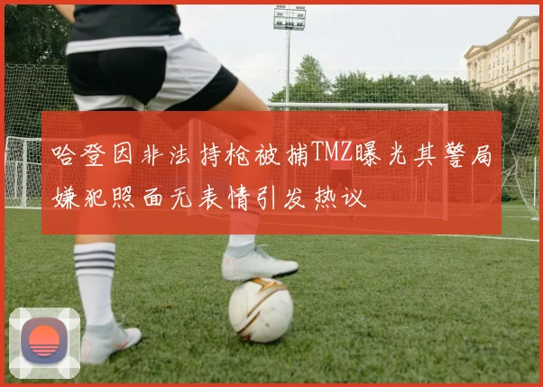 哈登因非法持枪被捕TMZ曝光其警局嫌犯照面无表情引发热议